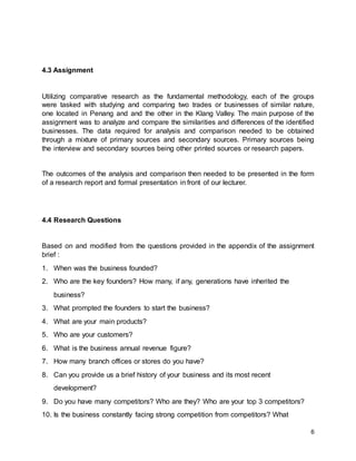6
4.3 Assignment
Utilizing comparative research as the fundamental methodology, each of the groups
were tasked with studying and comparing two trades or businesses of similar nature,
one located in Penang and and the other in the Klang Valley. The main purpose of the
assignment was to analyze and compare the similarities and differences of the identified
businesses. The data required for analysis and comparison needed to be obtained
through a mixture of primary sources and secondary sources. Primary sources being
the interview and secondary sources being other printed sources or research papers.
The outcomes of the analysis and comparison then needed to be presented in the form
of a research report and formal presentation in front of our lecturer.
4.4 Research Questions
Based on and modified from the questions provided in the appendix of the assignment
brief :
1. When was the business founded?
2. Who are the key founders? How many, if any, generations have inherited the
business?
3. What prompted the founders to start the business?
4. What are your main products?
5. Who are your customers?
6. What is the business annual revenue figure?
7. How many branch offices or stores do you have?
8. Can you provide us a brief history of your business and its most recent
development?
9. Do you have many competitors? Who are they? Who are your top 3 competitors?
10. Is the business constantly facing strong competition from competitors? What
 