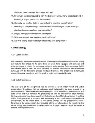 7
strategies have they used to compete with you?
11. How much capital is required to start this business? What, if any, specialized field of
knowledge do you need to run this business?
12. Generally, do you feel that it is easy or hard to enter this market? Why?
13. How do you compete with your competitors? What strategies do you employ to
divert customers away from your competitors?
14. Do you have your own medicinal prescription?
15. Where do you get your supply of medicinal herbs?
16. Are your pricing decision strongly affected by your competitors?
4.5 Methodology
4.5.1 Data Collection
We conducted interviews with both owners of the respective chinese medical hall during
our visits to their shops. At the same time, we went there equipped with cameras and
voice recorders to obtain the necessary evidence and materials. Even before our visit to
the chinese medical halls, we did a research on relevant informations and familiarized
ourselves with the traditional chinese medicine business. This enabled us to formulate
relevant interview questions with the result of better, more workable data.
4.5.2 Data Presentation
The end goal of this assignment was to produce a good written report and verbal
presentation. To achieve that, we delegated each individual in our team to work on a
certain subtopic. This method enabled everyone to focus explicitly on a certain topic and
data scope and thus increase the productivity as well as efficiency of each member.
Having gotten everyone to arrange the initial data, we then filtered and edited it, looking
out for basic grammatical errors as well as ensuring a structured flow to the overall data
arrangement. In the mean time, a few others worked on the presentation slides.
Referring to the written report, they included all the key elements of the report into the
slides. Lastly, we familiarized ourselves with the subtopic allocated to us to ensure a
smooth verbal presentation.
 