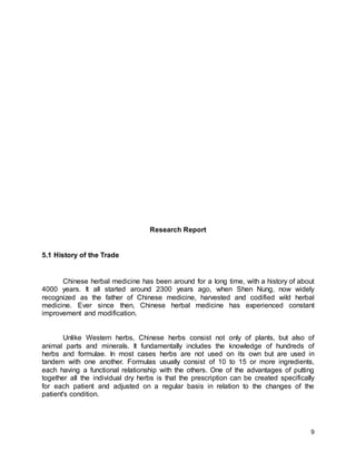 9
Research Report
5.1 History of the Trade
Chinese herbal medicine has been around for a long time, with a history of about
4000 years. It all started around 2300 years ago, when Shen Nung, now widely
recognized as the father of Chinese medicine, harvested and codified wild herbal
medicine. Ever since then, Chinese herbal medicine has experienced constant
improvement and modification.
Unlike Western herbs, Chinese herbs consist not only of plants, but also of
animal parts and minerals. It fundamentally includes the knowledge of hundreds of
herbs and formulae. In most cases herbs are not used on its own but are used in
tandem with one another. Formulas usually consist of 10 to 15 or more ingredients,
each having a functional relationship with the others. One of the advantages of putting
together all the individual dry herbs is that the prescription can be created specifically
for each patient and adjusted on a regular basis in relation to the changes of the
patient's condition.
 