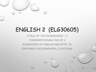 ENGLISH 2 (ELG30605)
A TALE OF TWO BUSINESSES – A
COMPARATIVEANALYSIS OF 2
BUSINESSES OF SIMILAR INDUSTRY IN
DIFFERENT GEOGRAPHICAL LOCATIONS
 