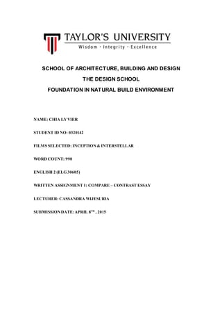 SCHOOL OF ARCHITECTURE, BUILDING AND DESIGN
THE DESIGN SCHOOL
FOUNDATION IN NATURAL BUILD ENVIRONMENT
NAME: CHIA LYVIER
STUDENT ID NO: 0320142
FILMS SELECTED: INCEPTION& INTERSTELLAR
WORD COUNT: 990
ENGLISH 2 (ELG 30605)
WRITTEN ASSIGNMENT 1: COMPARE – CONTRAST ESSAY
LECTURER: CASSANDRA WIJESURIA
SUBMISSIONDATE:APRIL 8TH
, 2015
 