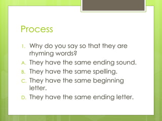 Process
1. Why do you say so that they are
rhyming words?
A. They have the same ending sound.
B. They have the same spelling.
C. They have the same beginning
letter.
D. They have the same ending letter.
 