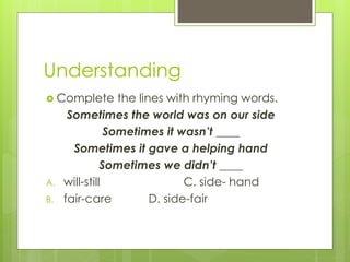 Understanding
 Complete the lines with rhyming words.
Sometimes the world was on our side
Sometimes it wasn’t ____
Sometimes it gave a helping hand
Sometimes we didn’t ____
A. will-still C. side- hand
B. fair-care D. side-fair
 