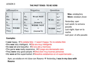 LESSON 3
THE PAST TENSE- TO BE VERB
•I was happy. Yo estaba feliz / I wasn’t happy- Yo no estaba feliz
•She was very intelligent. Ella era muy inteligente
•He was tall and beautiful. El era alto y hermoso
•The game was really expensive. El juego era demasiado caro
•They were very good people.Ellos eran muy buenas personas
•We were at the supermarket.Nosotros estabamos en el supermercado …
Examples
Was- estaba/era
Were- estaban /eran
Ayer, yo estaba en mi clase con Roxana  Yesterday, I was in my class with
Roxana
Yesterday: ayer
Last week: la semana
pasada
Last night: Ayer en la
noche
Last year: el año pasado
 