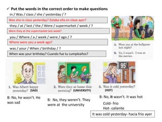 Was she in class yesterday? Estaba ella en clase ayer?
Were they at the supermarket last week?
Where were you a week ago?
When was your brithday? Cuando fue tu cumpleaños?
(SAD) (UNIVERSITY) (HOT)
B: No, he wasn’t. He
was sad
B: No, they weren’t. They
were at the university
B: No, it wasn’t. It was hot
Cold- frio
Hot- caliente
It was cold yesterday- hacia frio ayer
 