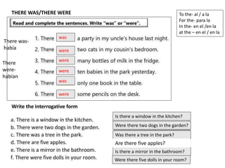THERE WAS/THERE WERE
was
were
were
were
was
were
Write the interrogative form
Is there a window in the kitchen?
Were there two dogs in the garden?
Was there a tree in the park?
Is there a mirror in the bathroom?
Were there five dolls in your room?
To the- al / a la
For the- para la
In the- en el /en la
at the – en el / en la
There was-
había
There
were-
habían
Are there five apples?
 