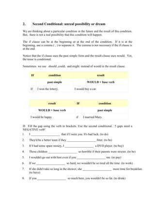 2.      Second Conditional: unreal possibility or dream

We are thinking about a particular condition in the future and the result of this condition.
But, there is not a real possibility that this condition will happen.

The if clause can be at the beginning or at the end of the condition. If it is at the
beginning, use a comma ( , ) to separate it. The comma is not necessary if the if clause is
at the end.

Notice that the if clause uses the past simple form and the result clause uses would. Yet,
the tense is conditional.

Sometimes we use should ,could, and might instead of would in the result clause.

       IF            condition                                  result

                    past simple                      WOULD + base verb

      If    I won the lottery,             I would buy a car.



                     result                  IF                  condition

             WOULD + base verb                                  past simple

      I would be happy                      if    I married Mary.

D. Fill the gap using the verb in brackets. Use the second conditional. 5 gaps need a
NEGATIVE verb!
1.   I ___________________ that if I were you. It's bad luck. (to do)
2.   They'd be a better team if they ___________________ fitter. (to be)
3.   If I had some spare money, I ___________________ a DVD player. (to buy)
4.   Those children ___________________ so horrible if their parents were stricter. (to be)
5.   I wouldn't go out with him even if you ___________________ me. (to pay)
6.   If we ___________________ so hard, we wouldn't be so tired all the time. (to work)
7.   If she didn't take so long in the shower, she ___________________ more time for breakfast.
     (to have)
8.   If you ___________________ so much beer, you wouldn't be so fat. (to drink)
 