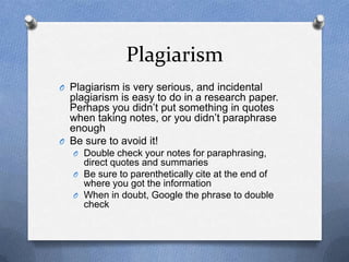 Plagiarism
O Plagiarism is very serious, and incidental
plagiarism is easy to do in a research paper.
Perhaps you didn’t put something in quotes
when taking notes, or you didn’t paraphrase
enough
O Be sure to avoid it!
O Double check your notes for paraphrasing,
direct quotes and summaries
O Be sure to parenthetically cite at the end of
where you got the information
O When in doubt, Google the phrase to double
check
 