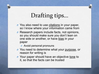 Drafting tips…
O You also need to use citations in your paper,
so I know where your information came from
O Research papers include facts, not opinions,
so you should make sure you don’t lean on
one side or another, or have bias in your
paper
O Avoid personal pronouns
O You need to determine what your purpose, or
reason for writing is
O Your paper should have an objective tone to
it, so that the facts can be trusted
 