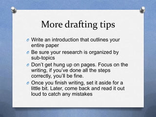 More drafting tips
O Write an introduction that outlines your
entire paper
O Be sure your research is organized by
sub-topics
O Don’t get hung up on pages. Focus on the
writing, if you’ve done all the steps
correctly, you’ll be fine.
O Once you finish writing, set it aside for a
little bit. Later, come back and read it out
loud to catch any mistakes
 