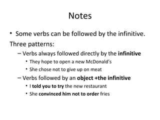 Notes Some verbs can be followed by the infinitive. Three patterns: Verbs always followed directly by the  infinitive They hope to open a new McDonald’s She chose not to give up on meat Verbs followed by an  object +the infinitive I  told you to try  the new restaurant She  convinced him not to order  fries 