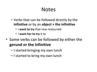 Notes Verbs that can be followed directly by the  infinitive  or by an  object + the infinitive I  want to try  that new restaurant I  want her to try  it to Some verbs can be followed by either the  gerund or the infinitive I started bringing my own lunch I started to bring my own lunch 
