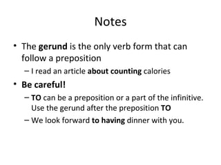 Notes The  gerund  is the only verb form that can follow a preposition  I read an article  about counting  calories Be careful! TO  can be a preposition or a part of the infinitive. Use the gerund after the preposition  TO We look forward  to having  dinner with you. 