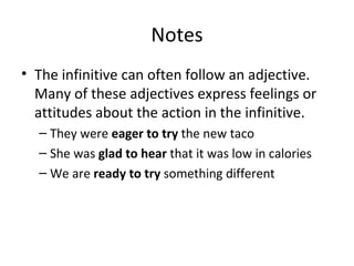 Notes The infinitive can often follow an adjective. Many of these adjectives express feelings or attitudes about the action in the infinitive. They were  eager   to try  the new taco  She was  glad   to hear  that it was low in calories We are  ready   to try  something different 