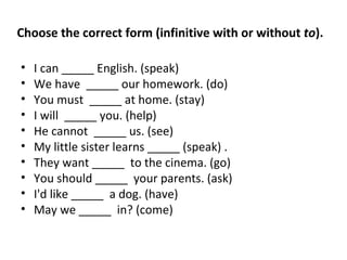 I can _____ English. (speak) We have  _____ our homework. (do) You must  _____ at home. (stay) I will  _____ you. (help) He cannot  _____ us. (see) My little sister learns _____ (speak) . They want _____  to the cinema. (go) You should _____  your parents. (ask) I'd like _____  a dog. (have) May we _____  in? (come) Choose the correct form (infinitive with or without  to ). 