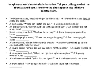 Imagine you work in a tourist information. Tell your colleague what the tourists asked you. Transform the direct speech into infinitive constructions. Two women asked, "How do we get to the castle?" -> Two women asked  how to get to the castle. A man asked, "Where can I catch the bus?" -> One man did not know __________ An old lady asked, "Why should I go to the zoo by bus?" -> An old lady did not understand  __________ Some teenagers asked, "Shall we buy a map?" -> Some teenagers wanted to know  __________ Two teenage girls asked, "Where can we go shopping?" -> Two teenage girls asked  __________ A family asked, "Which film could we watch?" -> A family wanted to go to the cinema but they did not know  __________ A couple asked, "Where can we buy tickets for the opera?" -> A couple wanted to know  __________ A young woman asked, "When can I go on a sight-seeing tour?" -> A young woman asked  __________ A businessman asked, "What bar can I go to?" -> A businessman did not know  __________ A drunk asked, "How do I get home?" -> A drunk could not remember  __________ 