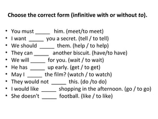You must _____   him. (meet/to meet) I want  _____  you a secret. (tell / to tell) We should  _____  them. (help / to help) They can _____   another biscuit. (have/to have) We will _____  for you. (wait / to wait) He has  _____  up early. (get / to get) May I  _____  the film? (watch / to watch) They would not  _____  this. (do /to do) I would like  _____  shopping in the afternoon. (go / to go) She doesn't   _____   football. (like / to like) Choose the correct form (infinitive with or without  to ). 