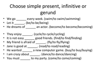 Choose simple present, infinitive or gerund We go ______ every week. (swim/to swim/swimming) Let it ______. (be/to be/being) He dreams of ______ an actor. (become/to become/becoming)  They enjoy ______. (cycle/to cycle/cycling) It is not easy ______ good friends. (find/to find/finding) My friend is afraid of ______. (fly/to fly/flying) Jane is good at ______. (read/to read/reading) He wanted ______ a new computer game. (buy/to buy/buying) I am crazy about ______. (dance/to dance/dancing) You must ______ to my party. (come/to come/coming) 