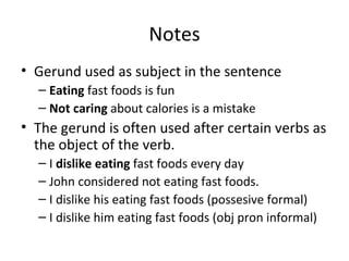 Notes Gerund used as subject in the sentence Eating  fast foods is fun Not caring  about calories is a mistake The gerund is often used after certain verbs as the object of the verb.  I  dislike eating  fast foods every day John considered not eating fast foods. I dislike his eating fast foods (possesive formal) I dislike him eating fast foods (obj pron informal) 