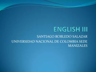 ENGLISH III SANTIAGO ROBLEDO SALAZAR UNIVERSIDAD NACIONAL DE COLOMBIA SEDE MANIZALES 