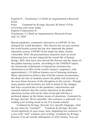 English II – Touchstone 3.2 Draft an Argumentative Research
Essay
Peter Comment by Kvinge, Krystal: Hi Peter! I’ll be
reviewing your essay today.
English Composition II
Touchstone 3.2 Draft an Argumentative Research Essay
July 16, 2020
Recent pandemic, commonly referred to as COVID 19, has
changed the world dynamics. This disease has not just crashed
the world health system but has also impacted the global
education system. COVID 19 has made our daily routine
vulnerable. Still, the precautionary measures such as social
distancing have not just impacted the social life of human
beings. Still, they have also altered the Present and the future of
the global learning system. According to the UNESCO report,
the nationwide termination of educations institutes has
obstructed over 60% of the world's learner’s populace, with
approximately 1.53 billion learners out of learning institutes.
Many educationists believe that with the current circumstance,
the drop-out rate of students across the globe will increase in
the near future because of the disruption in the system. Though
many parents and institutes are still in denial of the changes
that have occurred due to the pandemic, educationists and
research indicate that the current alteration in the global
education system will not be short-lived and will have a
profound impact on the future means of education. Comment by
Kvinge, Krystal: Write smoothly: this sentence is awkward. Try
reading your writing aloud to see if it sounds natural.
Comment by Kvinge, Krystal: Use specific language: what
do you mean by “crashed?” Comment by Kvinge, Krystal:
Avoid repetition in your essay: here, beginning two sentences in
a row with “still” weakens your writing. Comment by Kvinge,
Krystal: Cite all outside information in APA format. You can
 