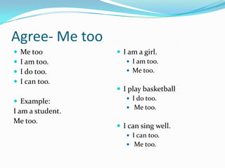 Agree- Me too
 Me too
 I am too.
 I do too.
 I can too.
 Example:
I am a student.
Me too.
 I am a girl.
 I am too.
 Me too.
 I play basketball
 I do too.
 Me too.
 I can sing well.
 I can too.
 Me too.
 