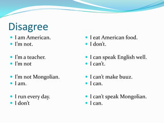 Disagree
 I am American.
 I’m not.
 I’m a teacher.
 I’m not
 I’m not Mongolian.
 I am.
 I run every day.
 I don’t
 I eat American food.
 I don’t.
 I can speak English well.
 I can’t.
 I can’t make buuz.
 I can.
 I can’t speak Mongolian.
 I can.
 