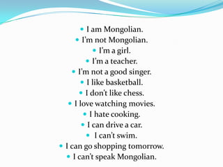  I am Mongolian.
 I’m not Mongolian.
 I’m a girl.
 I’m a teacher.
 I’m not a good singer.
 I like basketball.
 I don’t like chess.
 I love watching movies.
 I hate cooking.
 I can drive a car.
 I can’t swim.
 I can go shopping tomorrow.
 I can’t speak Mongolian.
 