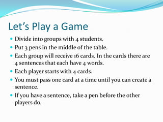 Let’s Play a Game
 Divide into groups with 4 students.
 Put 3 pens in the middle of the table.
 Each group will receive 16 cards. In the cards there are
4 sentences that each have 4 words.
 Each player starts with 4 cards.
 You must pass one card at a time until you can create a
sentence.
 If you have a sentence, take a pen before the other
players do.
 