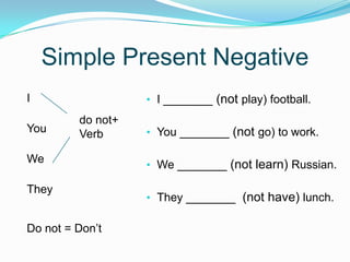 Simple Present Negative
• I _______ (not play) football.
• You _______ (not go) to work.
• We _______ (not learn) Russian.
• They _______ (not have) lunch.
I
You
We
They
Do not = Don’t
do not+
Verb
 