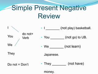 Simple Present Negative
Review
• I _______ (not play) basketball.
• You _______ (not go) to UB.
• We _______ (not learn)
Japanese.
• They _______ (not have)
money.
I
You
We
They
Do not = Don’t
do not+
Verb
 