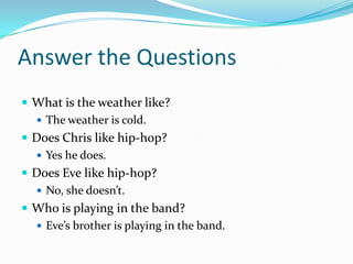 Answer the Questions
 What is the weather like?
 The weather is cold.
 Does Chris like hip-hop?
 Yes he does.
 Does Eve like hip-hop?
 No, she doesn’t.
 Who is playing in the band?
 Eve’s brother is playing in the band.
 