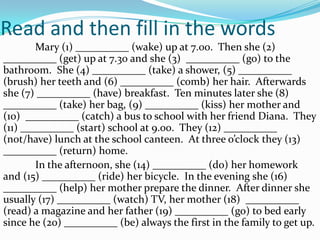 Read and then fill in the words
Mary (1) __________ (wake) up at 7.00. Then she (2)
__________ (get) up at 7.30 and she (3) __________ (go) to the
bathroom. She (4) __________ (take) a shower, (5) __________
(brush) her teeth and (6) __________ (comb) her hair. Afterwards
she (7) __________ (have) breakfast. Ten minutes later she (8)
__________ (take) her bag, (9) __________ (kiss) her mother and
(10) __________ (catch) a bus to school with her friend Diana. They
(11) __________ (start) school at 9.00. They (12) __________
(not/have) lunch at the school canteen. At three o’clock they (13)
__________ (return) home.
In the afternoon, she (14) __________ (do) her homework
and (15) __________ (ride) her bicycle. In the evening she (16)
__________ (help) her mother prepare the dinner. After dinner she
usually (17) __________ (watch) TV, her mother (18) __________
(read) a magazine and her father (19) __________ (go) to bed early
since he (20) __________ (be) always the first in the family to get up.
 
