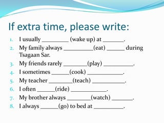 If extra time, please write:
1. I usually _________ (wake up) at _______.
2. My family always __________(eat) ______ during
Tsagaan Sar.
3. My friends rarely ________(play) __________.
4. I sometimes ______(cook) ____________.
5. My teacher ________(teach) ___________.
6. I often ______(ride) ____________.
7. My brother always ________(watch) _______.
8. I always ______(go) to bed at __________.
 