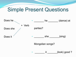 Simple Present Questions
• _______ he _______ (dance) at
parties?
• _______ she _______(sing)
Mongolian songs?
• _______ it _______(look) good ?
Does he
Does she
Does it
+ Verb
 