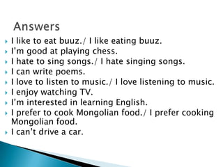  I like to eat buuz./ I like eating buuz.
 I’m good at playing chess.
 I hate to sing songs./ I hate singing songs.
 I can write poems.
 I love to listen to music./ I love listening to music.
 I enjoy watching TV.
 I’m interested in learning English.
 I prefer to cook Mongolian food./ I prefer cooking
Mongolian food.
 I can’t drive a car.
 