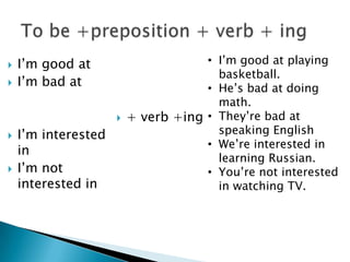  I’m good at
 I’m bad at
 I’m interested
in
 I’m not
interested in
 + verb +ing
• I’m good at playing
basketball.
• He’s bad at doing
math.
• They’re bad at
speaking English
• We’re interested in
learning Russian.
• You’re not interested
in watching TV.
 