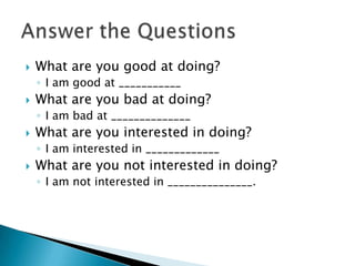  What are you good at doing?
◦ I am good at ___________
 What are you bad at doing?
◦ I am bad at ______________
 What are you interested in doing?
◦ I am interested in _____________
 What are you not interested in doing?
◦ I am not interested in _______________.
 