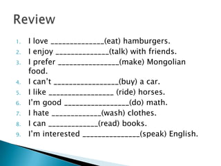 1. I love ______________(eat) hamburgers.
2. I enjoy ______________(talk) with friends.
3. I prefer ________________(make) Mongolian
food.
4. I can’t _________________(buy) a car.
5. I like _________________ (ride) horses.
6. I’m good _________________(do) math.
7. I hate _____________(wash) clothes.
8. I can _____________(read) books.
9. I’m interested _______________(speak) English.
 