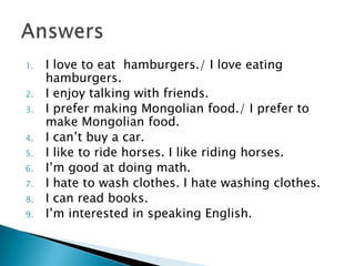 1. I love to eat hamburgers./ I love eating
hamburgers.
2. I enjoy talking with friends.
3. I prefer making Mongolian food./ I prefer to
make Mongolian food.
4. I can’t buy a car.
5. I like to ride horses. I like riding horses.
6. I’m good at doing math.
7. I hate to wash clothes. I hate washing clothes.
8. I can read books.
9. I’m interested in speaking English.
 