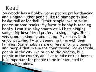Everybody has a hobby. Some people prefer dancing
and singing. Other people like to play sports like
basketball or football. Other people love to write
poems or read books. My favorite hobby is reading
books. I can also play sports well. I hate singing
songs. My best friend prefers to sing songs. She is
very good at singing and acting. My sisters both
enjoy watching TV and spending time with their
families. Some hobbies are different for city people
and people that live in the countryside. For example,
people in the city like to go to the cinema, but
people in the countryside like to hike or ride horses.
It is important for people to be in interested in
different hobbies.
 