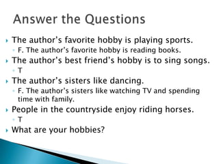  The author’s favorite hobby is playing sports.
◦ F. The author’s favorite hobby is reading books.
 The author’s best friend’s hobby is to sing songs.
◦ T
 The author’s sisters like dancing.
◦ F. The author’s sisters like watching TV and spending
time with family.
 People in the countryside enjoy riding horses.
◦ T
 What are your hobbies?
 
