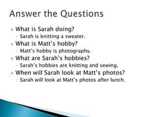  What is Sarah doing?
◦ Sarah is knitting a sweater.
 What is Matt’s hobby?
◦ Matt’s hobby is photography.
 What are Sarah’s hobbies?
◦ Sarah’s hobbies are knitting and sewing.
 When will Sarah look at Matt’s photos?
◦ Sarah will look at Matt’s photos after lunch.
 