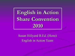 English in Action Share Convention 2010 Susan Hillyard B.Ed. (Hons) English in Action Team 