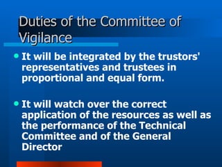 Duties of the Committee of Vigilance It will be integrated by the trustors' representatives and trustees in proportional and equal form.  It will watch over the correct application of the resources as well as the performance of the Technical Committee and of the General Director 