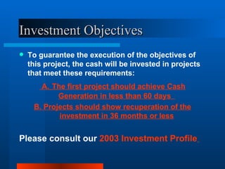 Investment Objectives To guarantee the execution of the objectives of this project, the cash will be invested in projects that meet these requirements:  A.   The first project should achieve Cash Generation in less than 60 days  B.  Projects should show r ecuperation of the investment in 36 months or less Please consult our  2003 Investment Profile   