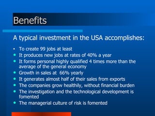 Benefits A typical investment in the USA accomplishes: To create 99 jobs at least  It produces new jobs at rates of 40% a year  It forms personal highly qualified 4 times more than the average of the general economy  Growth in sales at  66% yearly  It generates almost half of their sales from exports  The companies grow healthily, without financial burden  The investigation and the technological development is fomented  The managerial culture of risk is fomented 