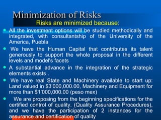 Minimization of Risks R isks are minimized because: All the investment options will be studied methodically and integrated, with consultantship of the University of the America, Puebla    We have the Human Capital that contributes its talent generously to support the whole proposal in the different levels and model's facets  A substantial advance in the integration of the strategic elements exists .    We have real State and Machinery available to start up: Land valued in $3’000,000.00, Machinery and Equipment for more than $1’000,000.00 (peso mex)  We are proposing from the beginning specifications for the certified control of quality. (Quality Assurance Procedures), and we have the participation of 2 instances for the assurance and certification of quality  