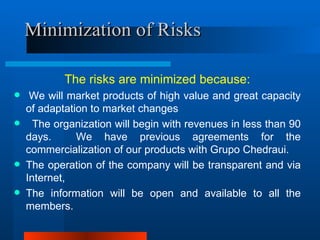 Minimization of Risks The risks are minimized because:   We will market products of high value and great capacity of adaptation to market changes     The organization will begin with revenues in less than 90 days.  We have previous agreements for the commercialization of our products with Grupo Chedraui.   The operation of the company will be transparent and via Internet,  The information will be open and available to all the members. 