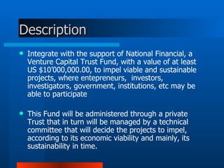 Description Integrate with the support of National Financial, a Venture Capital Trust Fund, with a value of at least US $10’000,000.00, to impel viable and sustainable projects, where entepreneurs,  investors, investigators, government, institutions, etc may be able to participate  This Fund will be administered through a private Trust that in turn will be managed by a technical committee that will decide the projects to impel, according to its economic viability and mainly, its sustainability in time. 